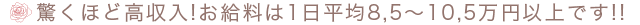 驚くほど高収入!お給料は1日平均8.5〜10.5万円以上です!!